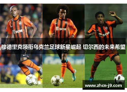 穆德里克领衔乌克兰足球新星崛起 切尔西的未来希望