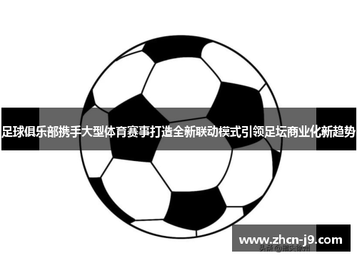足球俱乐部携手大型体育赛事打造全新联动模式引领足坛商业化新趋势