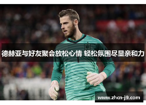 德赫亚与好友聚会放松心情 轻松氛围尽显亲和力