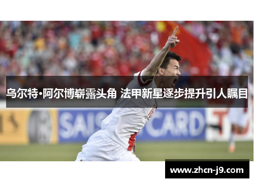乌尔特·阿尔博崭露头角 法甲新星逐步提升引人瞩目