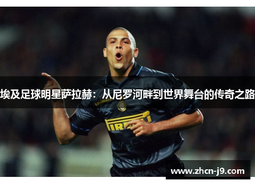 埃及足球明星萨拉赫：从尼罗河畔到世界舞台的传奇之路