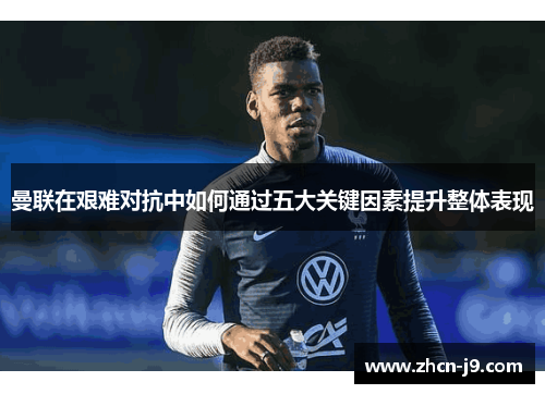曼联在艰难对抗中如何通过五大关键因素提升整体表现