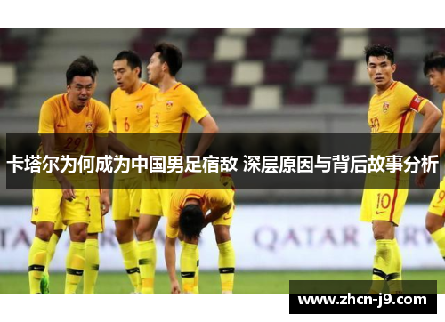 卡塔尔为何成为中国男足宿敌 深层原因与背后故事分析