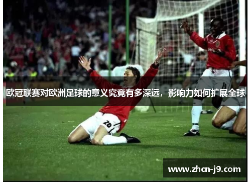 欧冠联赛对欧洲足球的意义究竟有多深远,影响力如何扩展全球 欧冠联赛对欧洲足球的意义究竟有多深远,影响力如何扩展全球